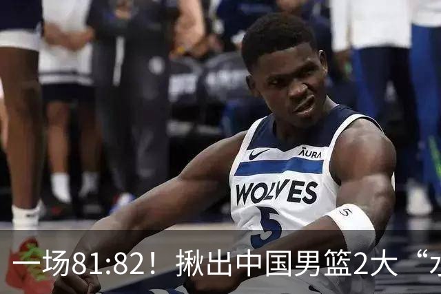 一场81:82！揪出中国男篮2大“水货” 表现拉胯 恐被郭士强弃用
